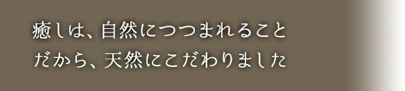 癒しは、自然につつまれることだから、天然にこだわりました